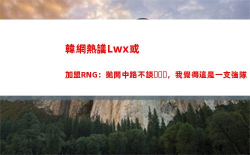 韓網熱議Lwx或加盟RNG：拋開中路不談，我覺得這是一支強隊插圖